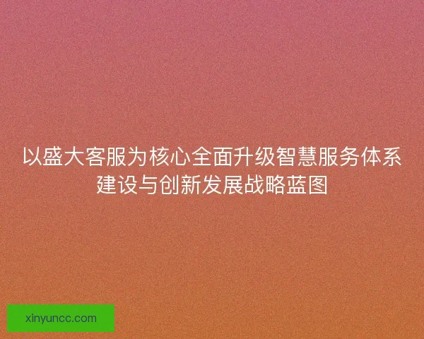 以盛大客服为核心全面升级智慧服务体系建设与创新发展战略蓝图