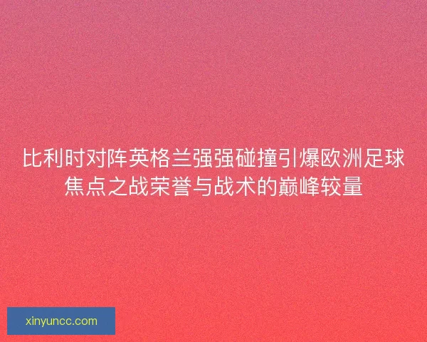 比利时对阵英格兰强强碰撞引爆欧洲足球焦点之战荣誉与战术的巅峰较量