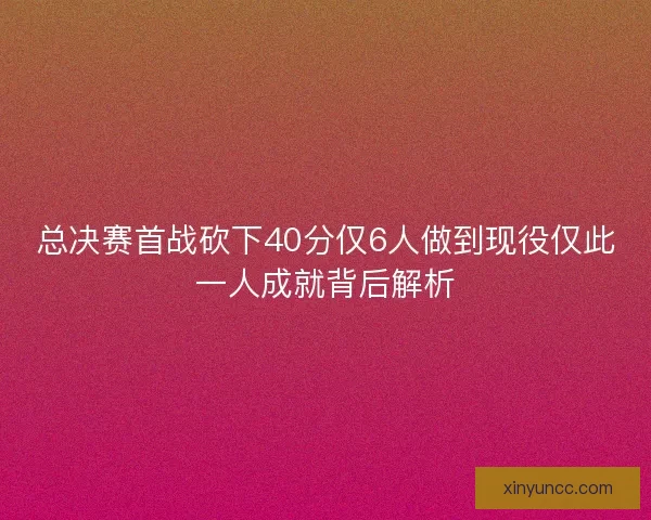 总决赛首战砍下40分仅6人做到现役仅此一人成就背后解析