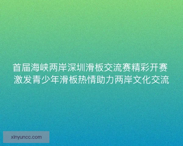 首届海峡两岸深圳滑板交流赛精彩开赛 激发青少年滑板热情助力两岸文化交流