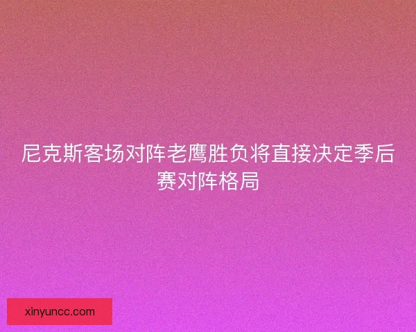 尼克斯客场对阵老鹰胜负将直接决定季后赛对阵格局