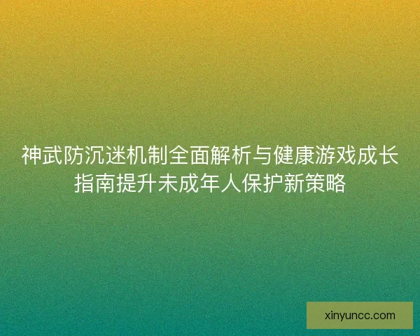 神武防沉迷机制全面解析与健康游戏成长指南提升未成年人保护新策略