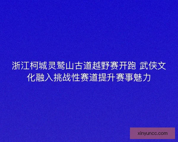 浙江柯城灵鹫山古道越野赛开跑 武侠文化融入挑战性赛道提升赛事魅力