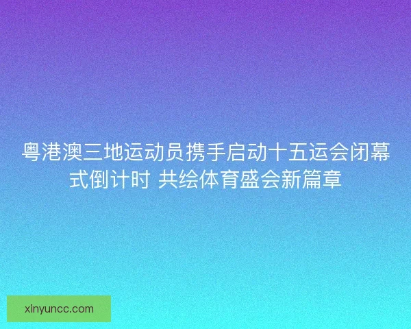粤港澳三地运动员携手启动十五运会闭幕式倒计时 共绘体育盛会新篇章