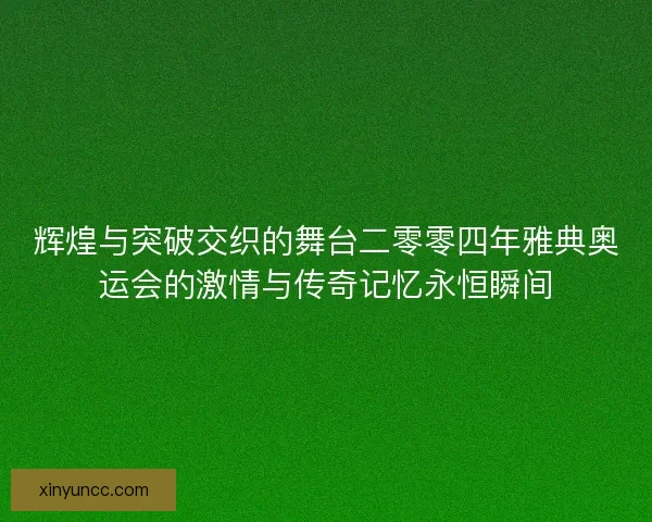 辉煌与突破交织的舞台二零零四年雅典奥运会的激情与传奇记忆永恒瞬间