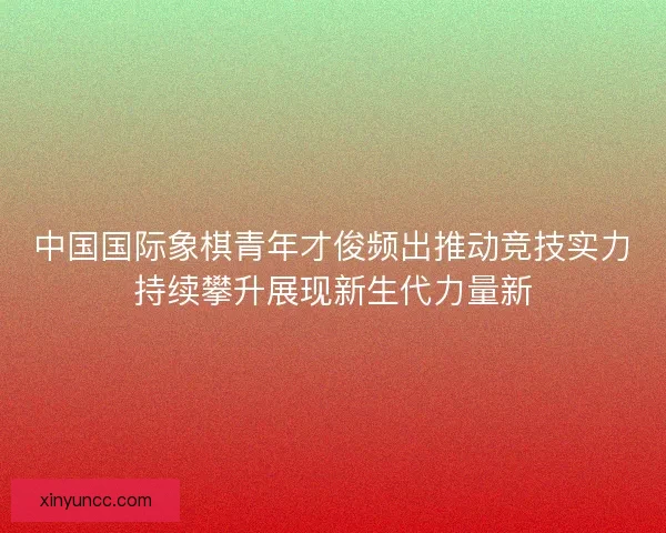 中国国际象棋青年才俊频出推动竞技实力持续攀升展现新生代力量新
