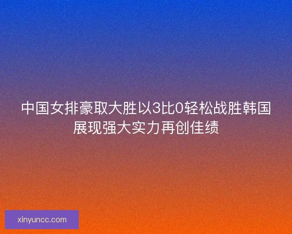 中国女排豪取大胜以3比0轻松战胜韩国展现强大实力再创佳绩