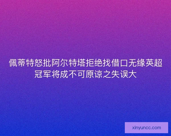佩蒂特怒批阿尔特塔拒绝找借口无缘英超冠军将成不可原谅之失误大